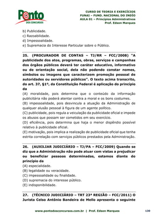 CURSO DE TEORIA E EXERCÍCIOS
FUNAI – FUND. NACIONAL DO INDÍO
AULA 01 – Princípios Administrativos
Prof. Edson Marques
www.pontodosconcursos.com.br | Prof. Edson Marques 130
b) Publicidade.
c) Razoabilidade.
d) Impessoalidade.
e) Supremacia do Interesse Particular sobre o Público.
25. (PROCURADOR DE CONTAS – TJ/RR – FCC/2008) “A
publicidade dos atos, programas, obras, serviços e campanhas
dos órgãos públicos deverá ter caráter educativo, informativo
ou de orientação social, dela não podendo constar nomes,
símbolos ou imagens que caracterizem promoção pessoal de
autoridades ou servidores públicos”. O texto acima transcrito,
do art. 37, §1º, da Constituição Federal é aplicação do princípio
da
(A) moralidade, pois determina que o conteúdo da informação
publicitária não poderá atentar contra a moral e os bons costumes.
(B) impessoalidade, pois desvincula a atuação da Administração de
qualquer alusão pessoal à figura de um agente político.
(C) publicidade, pois regula a veiculação da publicidade oficial e impede
os abusos que possam ser cometidos em seu exercício.
(D) eficiência, pois determina que haja o menor dispêndio possível
relativo à publicidade oficial.
(E) motivação, pois implica a realização de publicidade oficial que tenha
estrita correlação com serviços públicos prestados pela Administração.
26. (AUXILIAR JUDICIÁRIO – TJ/PA – FCC/2009) Quando se
diz que a Administração não pode atuar com vistas a prejudicar
ou beneficiar pessoas determinadas, estamos diante do
princípio da
(A) especialidade.
(B) legalidade ou veracidade.
(C) impessoalidade ou finalidade.
(D) supremacia do interesse público.
(E) indisponibilidade.
27. (TÉCNICO JUDICIÁRIO – TRT 23ª REGIÃO – FCC/2011) O
Jurista Celso Antônio Bandeira de Mello apresenta o seguinte
 