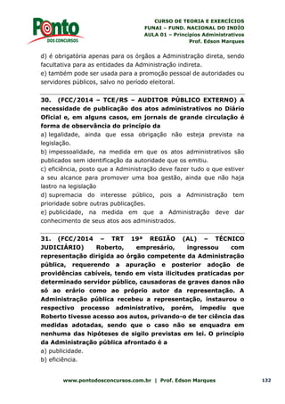 CURSO DE TEORIA E EXERCÍCIOS
FUNAI – FUND. NACIONAL DO INDÍO
AULA 01 – Princípios Administrativos
Prof. Edson Marques
www.pontodosconcursos.com.br | Prof. Edson Marques 132
d) é obrigatória apenas para os órgãos a Administração direta, sendo
facultativa para as entidades da Administração indireta.
e) também pode ser usada para a promoção pessoal de autoridades ou
servidores públicos, salvo no período eleitoral.
30. (FCC/2014 – TCE/RS – AUDITOR PÚBLICO EXTERNO) A
necessidade de publicação dos atos administrativos no Diário
Oficial e, em alguns casos, em jornais de grande circulação é
forma de observância do princípio da
a) legalidade, ainda que essa obrigação não esteja prevista na
legislação.
b) impessoalidade, na medida em que os atos administrativos são
publicados sem identificação da autoridade que os emitiu.
c) eficiência, posto que a Administração deve fazer tudo o que estiver
a seu alcance para promover uma boa gestão, ainda que não haja
lastro na legislação
d) supremacia do interesse público, pois a Administração tem
prioridade sobre outras publicações.
e) publicidade, na medida em que a Administração deve dar
conhecimento de seus atos aos administrados.
31. (FCC/2014 – TRT 19ª REGIÃO (AL) – TÉCNICO
JUDICIÁRIO) Roberto, empresário, ingressou com
representação dirigida ao órgão competente da Administração
pública, requerendo a apuração e posterior adoção de
providências cabíveis, tendo em vista ilicitudes praticadas por
determinado servidor público, causadoras de graves danos não
só ao erário como ao próprio autor da representação. A
Administração pública recebeu a representação, instaurou o
respectivo processo administrativo, porém, impediu que
Roberto tivesse acesso aos autos, privando-o de ter ciência das
medidas adotadas, sendo que o caso não se enquadra em
nenhuma das hipóteses de sigilo previstas em lei. O princípio
da Administração pública afrontado é a
a) publicidade.
b) eficiência.
 