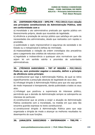 CURSO DE TEORIA E EXERCÍCIOS
FUNAI – FUND. NACIONAL DO INDÍO
AULA 01 – Princípios Administrativos
Prof. Edson Marques
www.pontodosconcursos.com.br | Prof. Edson Marques 134
34. (DEFENSOR PÚBLICO – DPE/PR – FCC/2012) Com relação
aos princípios constitucionais da Administração Pública, está
em conformidade com a
a) moralidade o ato administrativo praticado por agente público em
favorecimento próprio, desde que revestido de legalidade.
b) eficiência a prestação de serviço público que satisfaça em parte às
necessidades dos administrados, desde que realizados com rapidez e
prontidão.
c) publicidade o sigilo imprescindível à segurança da sociedade e do
Estado ou o indispensável à defesa da intimidade.
d) impessoalidade a violação da ordem cronológica dos precatórios
para o pagamento dos créditos de natureza comum.
e) legalidade a inobservância a quaisquer atos normativos que não
sejam lei em sentido estrito e provindos de autoridades
administrativas.
35. (TÉCNICO JUDICIÁRIO – TRT 6ª REGIÃO – FCC/2012)
Pode-se, sem pretender esgotar o conceito, definir o princípio
da eficiência como princípio
a) constitucional que rege a Administração Pública, do qual se retira
especificamente a presunção absoluta de legalidade de seus atos.
b) infralegal dirigido à Administração Pública para que ela seja gerida
de modo impessoal e transparente, dando publicidade a todos os seus
atos.
c) infralegal que positivou a supremacia do interesse público,
permitindo que a decisão da Administração sempre se sobreponha ao
interesse do particular.
d) constitucional que se presta a exigir a atuação da Administração
Pública condizente com a moralidade, na medida em que esta não
encontra guarida expressa no texto constitucional.
e) constitucional dirigido à Administração Pública para que seja
organizada e dirigida de modo a alcançar os melhores resultados no
desempenho de suas funções.
36. (ANALISTA JUDICIÁRIO – ENFERMAGEM – TRE/PR –
 