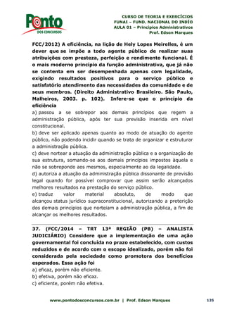 CURSO DE TEORIA E EXERCÍCIOS
FUNAI – FUND. NACIONAL DO INDÍO
AULA 01 – Princípios Administrativos
Prof. Edson Marques
www.pontodosconcursos.com.br | Prof. Edson Marques 135
FCC/2012) A eficiência, na lição de Hely Lopes Meirelles, é um
dever que se impõe a todo agente público de realizar suas
atribuições com presteza, perfeição e rendimento funcional. É
o mais moderno princípio da função administrativa, que já não
se contenta em ser desempenhada apenas com legalidade,
exigindo resultados positivos para o serviço público e
satisfatório atendimento das necessidades da comunidade e de
seus membros. (Direito Administrativo Brasileiro. São Paulo,
Malheiros, 2003. p. 102). Infere-se que o princípio da
eficiência
a) passou a se sobrepor aos demais princípios que regem a
administração pública, após ter sua previsão inserida em nível
constitucional.
b) deve ser aplicado apenas quanto ao modo de atuação do agente
público, não podendo incidir quando se trata de organizar e estruturar
a administração pública.
c) deve nortear a atuação da administração pública e a organização de
sua estrutura, somando-se aos demais princípios impostos àquela e
não se sobrepondo aos mesmos, especialmente ao da legalidade.
d) autoriza a atuação da administração pública dissonante de previsão
legal quando for possível comprovar que assim serão alcançados
melhores resultados na prestação do serviço público.
e) traduz valor material absoluto, de modo que
alcançou status jurídico supraconstitucional, autorizando a preterição
dos demais princípios que norteiam a administração pública, a fim de
alcançar os melhores resultados.
37. (FCC/2014 – TRT 13ª REGIÃO (PB) – ANALISTA
JUDICIÁRIO) Considere que a implementação de uma ação
governamental foi concluída no prazo estabelecido, com custos
reduzidos e de acordo com o escopo idealizado, porém não foi
considerada pela sociedade como promotora dos benefícios
esperados. Essa ação foi
a) eficaz, porém não eficiente.
b) efetiva, porém não eficaz.
c) eficiente, porém não efetiva.
 