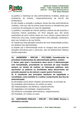 CURSO DE TEORIA E EXERCÍCIOS
FUNAI – FUND. NACIONAL DO INDÍO
AULA 01 – Princípios Administrativos
Prof. Edson Marques
www.pontodosconcursos.com.br | Prof. Edson Marques 137
a) justifica a mantença de atos administrativos inválidos, desde que
ampliativos de direitos, independentemente da boa-fé dos
beneficiários.
b) não impede a anulação a qualquer tempo dos atos administrativos
inválidos, visto que não há prazos prescricionais ou decadenciais para
o exercício de autotutela em caso de ilegalidade.
c) justifica o usucapião de imóveis públicos urbanos de até duzentos e
cinquenta metros quadrados, em favor daquele que, não sendo
proprietário de outro imóvel urbano ou rural, exerça a posse sobre tal
imóvel por cinco anos, ininterruptamente e sem oposição, utilizando-o
para sua moradia ou de sua família.
d) impede que haja aplicação retroativa de nova interpretação jurídica,
em desfavor dos administrados.
e) impede que a Administração anule ou revogue atos que geraram
situações favoráveis para o particular, pois tal desfazimento afetaria
direitos adquiridos.
41. (ASSESSOR – MPE/RS – FCC/2008) Considerando os
princípios fundamentais da administração pública, analise:
I. Dever pelo qual o funcionário deve servir à Administração
com honestidade, procedendo no exercício de suas funções
sempre no intuito de realizar os interesses públicos, sem
aproveitar os poderes ou facilidades delas decorrentes em
proveito pessoal ou de outrem a quem queira favorecer.
II. É resultante dos princípios basilares da legalidade e
moralidade, como também é o melhor cumprimento dos fins da
administração.
As afirmações acima dizem respeito, tecnicamente, ao princípio da
(A) probidade administrativa, em ambos os casos.
(B) impessoalidade e da eficiência, respectivamente.
(C) legalidade e da finalidade, respectivamente.
(D) eficiência e probidade administrativa, respectivamente.
(E) finalidade, em ambos os casos.
42. (DEFENSOR PÚBLICO – DPE/SP – FCC/2008) Marque a
afirmativa correta:
 