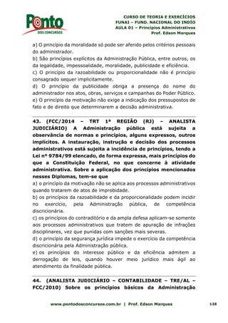CURSO DE TEORIA E EXERCÍCIOS
FUNAI – FUND. NACIONAL DO INDÍO
AULA 01 – Princípios Administrativos
Prof. Edson Marques
www.pontodosconcursos.com.br | Prof. Edson Marques 138
a) O princípio da moralidade só pode ser aferido pelos critérios pessoais
do administrador.
b) São princípios explícitos da Administração Pública, entre outros, os
da legalidade, impessoalidade, moralidade, publicidade e eficiência.
c) O princípio da razoabilidade ou proporcionalidade não é princípio
consagrado sequer implicitamente.
d) O princípio da publicidade obriga a presença do nome do
administrador nos atos, obras, serviços e campanhas do Poder Público.
e) O princípio da motivação não exige a indicação dos pressupostos de
fato e de direito que determinarem a decisão administrativa.
43. (FCC/2014 – TRT 1ª REGIÃO (RJ) – ANALISTA
JUDICIÁRIO) A Administração pública está sujeita a
observância de normas e princípios, alguns expressos, outros
implícitos. A instauração, instrução e decisão dos processos
administrativos está sujeita a incidência de princípios, tendo a
Lei nº 9784/99 elencado, de forma expressa, mais princípios do
que a Constituição Federal, no que concerne à atividade
administrativa. Sobre a aplicação dos princípios mencionados
nesses Diplomas, tem-se que
a) o princípio da motivação não se aplica aos processos administrativos
quando tratarem de atos de improbidade.
b) os princípios da razoabilidade e da proporcionalidade podem incidir
no exercício, pela Administração pública, de competência
discricionária.
c) os princípios do contraditório e da ampla defesa aplicam-se somente
aos processos administrativos que tratem de apuração de infrações
disciplinares, vez que punidas com sanções mais severas.
d) o princípio da segurança jurídica impede o exercício da competência
discricionária pela Administração pública.
e) os princípios do interesse público e da eficiência admitem a
derrogação de leis, quando houver meio jurídico mais ágil ao
atendimento da finalidade pública.
44. (ANALISTA JUDICIÁRIO – CONTABILIDADE – TRE/AL –
FCC/2010) Sobre os princípios básicos da Administração
 