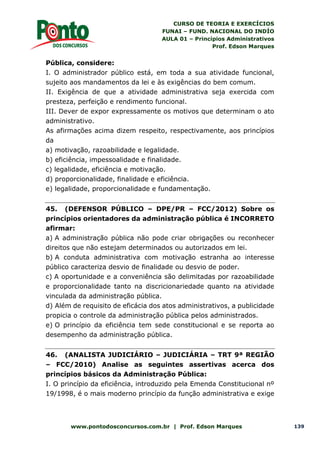 CURSO DE TEORIA E EXERCÍCIOS
FUNAI – FUND. NACIONAL DO INDÍO
AULA 01 – Princípios Administrativos
Prof. Edson Marques
www.pontodosconcursos.com.br | Prof. Edson Marques 139
Pública, considere:
I. O administrador público está, em toda a sua atividade funcional,
sujeito aos mandamentos da lei e às exigências do bem comum.
II. Exigência de que a atividade administrativa seja exercida com
presteza, perfeição e rendimento funcional.
III. Dever de expor expressamente os motivos que determinam o ato
administrativo.
As afirmações acima dizem respeito, respectivamente, aos princípios
da
a) motivação, razoabilidade e legalidade.
b) eficiência, impessoalidade e finalidade.
c) legalidade, eficiência e motivação.
d) proporcionalidade, finalidade e eficiência.
e) legalidade, proporcionalidade e fundamentação.
45. (DEFENSOR PÚBLICO – DPE/PR – FCC/2012) Sobre os
princípios orientadores da administração pública é INCORRETO
afirmar:
a) A administração pública não pode criar obrigações ou reconhecer
direitos que não estejam determinados ou autorizados em lei.
b) A conduta administrativa com motivação estranha ao interesse
público caracteriza desvio de finalidade ou desvio de poder.
c) A oportunidade e a conveniência são delimitadas por razoabilidade
e proporcionalidade tanto na discricionariedade quanto na atividade
vinculada da administração pública.
d) Além de requisito de eficácia dos atos administrativos, a publicidade
propicia o controle da administração pública pelos administrados.
e) O princípio da eficiência tem sede constitucional e se reporta ao
desempenho da administração pública.
46. (ANALISTA JUDICIÁRIO – JUDICIÁRIA – TRT 9ª REGIÃO
– FCC/2010) Analise as seguintes assertivas acerca dos
princípios básicos da Administração Pública:
I. O princípio da eficiência, introduzido pela Emenda Constitucional nº
19/1998, é o mais moderno princípio da função administrativa e exige
 
