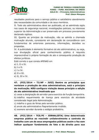 CURSO DE TEORIA E EXERCÍCIOS
FUNAI – FUND. NACIONAL DO INDÍO
AULA 01 – Princípios Administrativos
Prof. Edson Marques
www.pontodosconcursos.com.br | Prof. Edson Marques 140
resultados positivos para o serviço público e satisfatório atendimento
das necessidades da comunidade e de seus membros.
II. Todo ato administrativo deve ser publicado, só se admitindo sigilo
nos casos de segurança nacional, investigações policiais, ou interesse
superior da Administração a ser preservado em processo previamente
declarado sigiloso.
III. Quanto ao princípio da motivação, não se admite a chamada
motivação aliunde, consistente em declaração de concordância com
fundamentos de anteriores pareceres, informações, decisões ou
propostas.
IV. A publicidade é elemento formativo do ato administrativo, ou seja,
sua divulgação oficial para conhecimento público é requisito
imprescindível à própria formação do ato e consequente produção de
efeitos jurídicos.
Está correto o que consta APENAS em
a) I, II e IV.
b) I e II.
c) I e IV.
d) II e III.
e) II, III e IV.
47. (FCC/2014 – TJ/AP – JUIZ) Dentre os princípios que
norteiam a produção de atos administrativos, está o princípio
da motivação. NÃO configura violação desse princípio a edição
de ato administrativo imotivado que
a) cesse a designação de servidor para exercício de função temporária.
b) indefira requerimento de licença para exercício de atividade
considerada ilegal pela Administração.
c) indefira o gozo de férias pelo servidor público.
d) anule ato administrativo flagrantemente inválido.
e) exonere servidor durante o estágio probatório.
48. (FCC/2014 – TCE/PI – JORNALISTA) Uma determinada
empresa pública ao rescindir unilateralmente o contrato de
trabalho com um de seus empregados públicos assim o fez sem
indicar qualquer fundamento de fato e de direito para sua
 