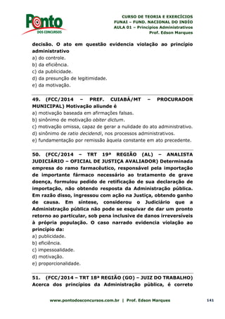 CURSO DE TEORIA E EXERCÍCIOS
FUNAI – FUND. NACIONAL DO INDÍO
AULA 01 – Princípios Administrativos
Prof. Edson Marques
www.pontodosconcursos.com.br | Prof. Edson Marques 141
decisão. O ato em questão evidencia violação ao princípio
administrativo
a) do controle.
b) da eficiência.
c) da publicidade.
d) da presunção de legitimidade.
e) da motivação.
49. (FCC/2014 – PREF. CUIABÁ/MT – PROCURADOR
MUNICIPAL) Motivação aliunde é
a) motivação baseada em afirmações falsas.
b) sinônimo de motivação obiter dictum.
c) motivação omissa, capaz de gerar a nulidade do ato administrativo.
d) sinônimo de ratio decidendi, nos processos administrativos.
e) fundamentação por remissão àquela constante em ato precedente.
50. (FCC/2014 – TRT 19ª REGIÃO (AL) – ANALISTA
JUDICIÁRIO – OFICIAL DE JUSTIÇA AVALIADOR) Determinada
empresa do ramo farmacêutico, responsável pela importação
de importante fármaco necessário ao tratamento de grave
doença, formulou pedido de retificação de sua declaração de
importação, não obtendo resposta da Administração pública.
Em razão disso, ingressou com ação na Justiça, obtendo ganho
de causa. Em síntese, considerou o Judiciário que a
Administração pública não pode se esquivar de dar um pronto
retorno ao particular, sob pena inclusive de danos irreversíveis
à própria população. O caso narrado evidencia violação ao
princípio da:
a) publicidade.
b) eficiência.
c) impessoalidade.
d) motivação.
e) proporcionalidade.
51. (FCC/2014 – TRT 18ª REGIÃO (GO) – JUIZ DO TRABALHO)
Acerca dos princípios da Administração pública, é correto
 