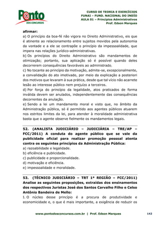 CURSO DE TEORIA E EXERCÍCIOS
FUNAI – FUND. NACIONAL DO INDÍO
AULA 01 – Princípios Administrativos
Prof. Edson Marques
www.pontodosconcursos.com.br | Prof. Edson Marques 142
afirmar:
a) O princípio da boa-fé não vigora no Direito Administrativo, eis que
é atinente ao relacionamento entre sujeitos movidos pela autonomia
da vontade e a ele se contrapõe o princípio da impessoalidade, que
impera nas relações jurídico-administrativas.
b) Os princípios do Direito Administrativo são mandamentos de
otimização; portanto, sua aplicação só é possível quando deles
decorrerem consequências favoráveis ao administrado.
c) No tocante ao princípio da motivação, admite-se, excepcionalmente,
a convalidação do ato imotivado, por meio da explicação a posteriori
dos motivos que levaram à sua prática, desde que tal vício não acarrete
lesão ao interesse público nem prejuízo a terceiros.
d) Por força do princípio da legalidade, atos praticados de forma
inválida devem ser anulados, independentemente das consequências
decorrentes da anulação.
e) Sendo a lei um mandamento moral e visto que, no âmbito da
Administração pública, só é permitido aos agentes públicos atuarem
nos estritos limites da lei, para atender à moralidade administrativa
basta que o agente observe fielmente os mandamentos legais.
52. (ANALISTA JUDICIÁRIO – JUDICIÁRIA – TRE/AP –
FCC/2011) A conduta do agente público que se vale da
publicidade oficial para realizar promoção pessoal atenta
contra os seguintes princípios da Administração Pública:
a) razoabilidade e legalidade.
b) eficiência e publicidade.
c) publicidade e proporcionalidade.
d) motivação e eficiência.
e) impessoalidade e moralidade.
53. (TÉCNICO JUDICIÁRIO – TRT 1ª REGIÃO – FCC/2011)
Analise as seguintes proposições, extraídas dos ensinamentos
dos respectivos Juristas José dos Santos Carvalho Filho e Celso
Antônio Bandeira de Mello:
I. O núcleo desse princípio é a procura de produtividade e
economicidade e, o que é mais importante, a exigência de reduzir os
 