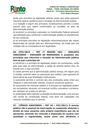 CURSO DE TEORIA E EXERCÍCIOS
FUNAI – FUND. NACIONAL DO INDÍO
AULA 01 – Princípios Administrativos
Prof. Edson Marques
www.pontodosconcursos.com.br | Prof. Edson Marques 144
ainda que previstos na legislação setorial, posto que estes possuem
natureza apenas opinativa para a atuação da Administração pública.
c) a violação a algum dos princípios constitucionais permite a tutela
judicial para que sejam conformados ou anulados os atos da
Administração pública.
d) somente os princípios expressos na Constituição Federal possuem
coercibilidade para conformar a Administração pública ao atendimento
de seu conteúdo.
e) os princípios previstos na legislação infraconstitucional são regras
desprovidas de sanção pelo seu descumprimento, de modo que sua
violação não se consubstancia em ilegalidade.
56. (FCC/2013 – TRT 1ª REGIÃO (RJ) – ANALISTA
JUDICIÁRIO – EXECUÇÃO DE MANDADOS) A propósito dos
princípios que informam a atuação da Administração pública
tem-se que o princípio da
a) eficiência e o princípio da legalidade podem ser excludentes, razão
pela qual cabe ao administrador a opção de escolha dentre eles, de
acordo com o caso concreto.
b) tutela permite que a administração pública exerça, em algum grau
e medida, controle sobre as autarquias que instituir, para garantia da
observância de suas finalidades institucionais.
c) autotutela permite o controle dos atos praticados pelos entes que
integram a administração indireta, inclusive consórcios públicos.
d) supremacia do interesse público e o princípio da legalidade podem
ser excludentes, devendo, em eventual conflito, prevalecer o primeiro,
por sobrepor-se a todos os demais.
e) publicidade está implícito na atuação da administração, uma vez que
não consta da constituição federal, mas deve ser respeitado nas
mesmas condições que os demais.
57. (TÉNICO JUDICIÁRIO – TRT 20 – FCC/2011) O serviço
público não é passível de interrupção ou suspensão afetando o
direito de seus usuários, pela própria importância que ele se
apresenta, devendo ser colocado à disposição do usuário com
qualidade e regularidade, assim como com eficiência e
 