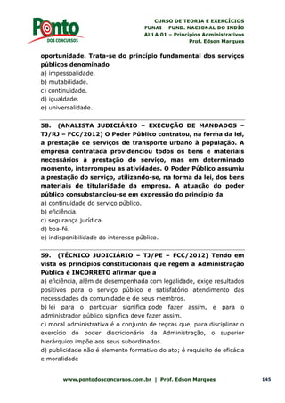 CURSO DE TEORIA E EXERCÍCIOS
FUNAI – FUND. NACIONAL DO INDÍO
AULA 01 – Princípios Administrativos
Prof. Edson Marques
www.pontodosconcursos.com.br | Prof. Edson Marques 145
oportunidade. Trata-se do princípio fundamental dos serviços
públicos denominado
a) impessoalidade.
b) mutabilidade.
c) continuidade.
d) igualdade.
e) universalidade.
58. (ANALISTA JUDICIÁRIO – EXECUÇÃO DE MANDADOS –
TJ/RJ – FCC/2012) O Poder Público contratou, na forma da lei,
a prestação de serviços de transporte urbano à população. A
empresa contratada providenciou todos os bens e materiais
necessários à prestação do serviço, mas em determinado
momento, interrompeu as atividades. O Poder Público assumiu
a prestação do serviço, utilizando-se, na forma da lei, dos bens
materiais de titularidade da empresa. A atuação do poder
público consubstanciou-se em expressão do princípio da
a) continuidade do serviço público.
b) eficiência.
c) segurança jurídica.
d) boa-fé.
e) indisponibilidade do interesse público.
59. (TÉCNICO JUDICIÁRIO – TJ/PE – FCC/2012) Tendo em
vista os princípios constitucionais que regem a Administração
Pública é INCORRETO afirmar que a
a) eficiência, além de desempenhada com legalidade, exige resultados
positivos para o serviço público e satisfatório atendimento das
necessidades da comunidade e de seus membros.
b) lei para o particular significa pode fazer assim, e para o
administrador público significa deve fazer assim.
c) moral administrativa é o conjunto de regras que, para disciplinar o
exercício do poder discricionário da Administração, o superior
hierárquico impõe aos seus subordinados.
d) publicidade não é elemento formativo do ato; é requisito de eficácia
e moralidade
 