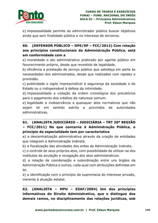 CURSO DE TEORIA E EXERCÍCIOS
FUNAI – FUND. NACIONAL DO INDÍO
AULA 01 – Princípios Administrativos
Prof. Edson Marques
www.pontodosconcursos.com.br | Prof. Edson Marques 146
e) impessoalidade permite ao administrador público buscar objetivos
ainda que sem finalidade pública e no interesse de terceiros.
60. (DEFENSOR PÚBLICO – DPE/SP – FCC/2012) Com relação
aos princípios constitucionais da Administração Pública, está
em conformidade com a
a) moralidade o ato administrativo praticado por agente público em
favorecimento próprio, desde que revestido de legalidade.
b) eficiência a prestação de serviço público que satisfaça em parte às
necessidades dos administrados, desde que realizados com rapidez e
prontidão.
c) publicidade o sigilo imprescindível à segurança da sociedade e do
Estado ou o indispensável à defesa da intimidade.
d) impessoalidade a violação da ordem cronológica dos precatórios
para o pagamento dos créditos de natureza comum.
e) legalidade a inobservância a quaisquer atos normativos que não
sejam lei em sentido estrito e provindos de autoridades
administrativas.
61. (ANALISTA JUDICIÁRIO – JUDICIÁRIA – TRT 20ª REGIÃO
– FCC/2011) No que concerne à Administração Pública, o
princípio da especialidade tem por característica
a) a descentralização administrativa através da criação de entidades
que integram a Administração Indireta.
b) a fiscalização das atividades dos entes da Administração Indireta.
c) o controle de seus próprios atos, com possibilidade de utilizar-se dos
institutos da anulação e revogação dos atos administrativos.
d) a relação de coordenação e subordinação entre uns órgãos da
Administração Pública e outros, cada qual com atribuições definidas em
lei.
e) a identificação com o princípio da supremacia do interesse privado,
inerente à atuação estatal.
62. (ANALISTA – MPU – ESAF/2004) Um dos princípios
informativos do Direito Administrativo, que o distingue dos
demais ramos, no disciplinamento das relações jurídicas, sob
 