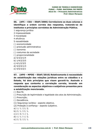 CURSO DE TEORIA E EXERCÍCIOS
FUNAI – FUND. NACIONAL DO INDÍO
AULA 01 – Princípios Administrativos
Prof. Edson Marques
www.pontodosconcursos.com.br | Prof. Edson Marques 148
66. (AFC – CGU – ESAF/2006) Correlacione as duas colunas e
identifique a ordem correta das respostas, tratando-se de
institutos e princípios correlatos de Administração Pública.
1 segurança jurídica
2 impessoalidade
3 moralidade
4 eficiência
5 razoabilidade
( ) economicidade
( ) preclusão administrativa
( ) isonomia
( ) costumes da sociedade
( ) proporcionalidade
a) 5/3/2/1/4
b) 1/4/2/3/5
c) 4/1/2/3/5
d) 5/2/4/1/3
e) 4/5/3/2/1
67. (APO – MPOG – ESAF/2010) Relativamente à necessidade
de estabilização das relações jurídicas entre os cidadãos e o
Estado, há dois princípios que visam garanti-la. Assinale a
resposta que contenha a correlação correta, levando em
consideração os aspectos objetivos e subjetivos presentes para
a estabilização mencionada.
( ) Boa-fé;
( ) Presunção de legitimidade e legalidade dos atos da Administração;
( ) Prescrição;
( ) Decadência.
(1) Segurança Jurídica - aspecto objetivo.
(2) Proteção à confiança - aspecto subjetivo.
a) 1 / 1 / 2 / 2.
b) 2 / 1 / 2 / 1.
c) 2 / 2 / 1 / 1.
d) 1 / 1 / 1 / 2.
e) 2 / 2 / 2 / 1.
 
