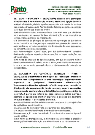 CURSO DE TEORIA E EXERCÍCIOS
FUNAI – FUND. NACIONAL DO INDÍO
AULA 01 – Princípios Administrativos
Prof. Edson Marques
www.pontodosconcursos.com.br | Prof. Edson Marques 149
68. (AFC – SEFAZ/SP – ESAF/2009) Quanto aos princípios
direcionados à Administração Pública, assinale a opção correta.
a) O princípio da legalidade significa que existe autonomia de vontade
nas relações travadas pela Administração Pública, ou seja, é permitido
fazer tudo aquilo que a lei não proíbe.
b) O ato administrativo em consonância com a lei, mas que ofende os
bons costumes, as regras da boa administração e os princípios de
justiça, viola o princípio da moralidade.
c) É decorrência do princípio da publicidade a proibição de que conste
nome, símbolos ou imagens que caracterizem promoção pessoal de
autoridades ou servidores públicos em divulgação de atos, programas
ou campanhas de órgãos públicos.
d) A Administração Pública pode, por ato administrativo, conceder
direitos de qualquer espécie, criar obrigações ou impor vedações aos
administrados.
e) O modo de atuação do agente público, em que se espera melhor
desempenho de suas funções, visando alcançar os melhores resultados
e com o menor custo possível, decorre diretamente do princípio da
razoabilidade.
69. (ANALISTA DE COMÉRCIO EXTERIOR – MDIC –
ESAF/2012) Determinado município da federação brasileira,
visando dar cumprimento a sua estratégia organizacional,
implantou o programa denominado Administração
Transparente. Uma das ações do referido programa consistiu na
divulgação da remuneração bruta mensal, com o respectivo
nome de cada servidor da municipalidade em sítio eletrônico da
internet. A partir da leitura do caso concreto acima narrado,
assinale a opção que melhor exprima a posição do Supremo
Tribunal Federal – STF acerca do tema.
a) A atuação do município encontra-se em consonância com o princípio
da publicidade administrativa.
b) A atuação do município viola a segurança dos servidores.
c) A atuação do município fere a intimidade dos servidores.
d) A remuneração bruta mensal não é um dado diretamente ligado à
função pública.
e) Em nome da transparência, o município está autorizado a proceder
a divulgação da remuneração bruta do servidor e do respectivo CPF.
 