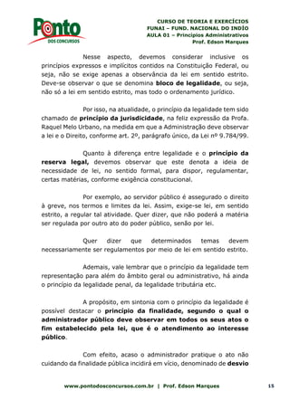CURSO DE TEORIA E EXERCÍCIOS
FUNAI – FUND. NACIONAL DO INDÍO
AULA 01 – Princípios Administrativos
Prof. Edson Marques
www.pontodosconcursos.com.br | Prof. Edson Marques 15
Nesse aspecto, devemos considerar inclusive os
princípios expressos e implícitos contidos na Constituição Federal, ou
seja, não se exige apenas a observância da lei em sentido estrito.
Deve-se observar o que se denomina bloco de legalidade, ou seja,
não só a lei em sentido estrito, mas todo o ordenamento jurídico.
Por isso, na atualidade, o princípio da legalidade tem sido
chamado de princípio da jurisdicidade, na feliz expressão da Profa.
Raquel Melo Urbano, na medida em que a Administração deve observar
a lei e o Direito, conforme art. 2º, parágrafo único, da Lei nº 9.784/99.
Quanto à diferença entre legalidade e o princípio da
reserva legal, devemos observar que este denota a ideia de
necessidade de lei, no sentido formal, para dispor, regulamentar,
certas matérias, conforme exigência constitucional.
Por exemplo, ao servidor público é assegurado o direito
à greve, nos termos e limites da lei. Assim, exige-se lei, em sentido
estrito, a regular tal atividade. Quer dizer, que não poderá a matéria
ser regulada por outro ato do poder público, senão por lei.
Quer dizer que determinados temas devem
necessariamente ser regulamentos por meio de lei em sentido estrito.
Ademais, vale lembrar que o princípio da legalidade tem
representação para além do âmbito geral ou administrativo, há ainda
o princípio da legalidade penal, da legalidade tributária etc.
A propósito, em sintonia com o princípio da legalidade é
possível destacar o princípio da finalidade, segundo o qual o
administrador público deve observar em todos os seus atos o
fim estabelecido pela lei, que é o atendimento ao interesse
público.
Com efeito, acaso o administrador pratique o ato não
cuidando da finalidade pública incidirá em vício, denominado de desvio
 