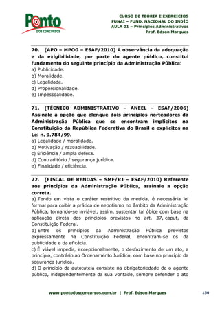 CURSO DE TEORIA E EXERCÍCIOS
FUNAI – FUND. NACIONAL DO INDÍO
AULA 01 – Princípios Administrativos
Prof. Edson Marques
www.pontodosconcursos.com.br | Prof. Edson Marques 150
70. (APO – MPOG – ESAF/2010) A observância da adequação
e da exigibilidade, por parte do agente público, constitui
fundamento do seguinte princípio da Administração Pública:
a) Publicidade.
b) Moralidade.
c) Legalidade.
d) Proporcionalidade.
e) Impessoalidade.
71. (TÉCNICO ADMINISTRATIVO – ANEEL – ESAF/2006)
Assinale a opção que elenque dois princípios norteadores da
Administração Pública que se encontram implícitos na
Constituição da República Federativa do Brasil e explícitos na
Lei n. 9.784/99.
a) Legalidade / moralidade.
b) Motivação / razoabilidade.
c) Eficiência / ampla defesa.
d) Contraditório / segurança jurídica.
e) Finalidade / eficiência.
72. (FISCAL DE RENDAS – SMF/RJ – ESAF/2010) Referente
aos princípios da Administração Pública, assinale a opção
correta.
a) Tendo em vista o caráter restritivo da medida, é necessária lei
formal para coibir a prática de nepotismo no âmbito da Administração
Pública, tornando-se inviável, assim, sustentar tal óbice com base na
aplicação direta dos princípios previstos no art. 37, caput, da
Constituição Federal.
b) Entre os princípios da Administração Pública previstos
expressamente na Constituição Federal, encontram-se os da
publicidade e da eficácia.
c) É viável impedir, excepcionalmente, o desfazimento de um ato, a
princípio, contrário ao Ordenamento Jurídico, com base no princípio da
segurança jurídica.
d) O princípio da autotutela consiste na obrigatoriedade de o agente
público, independentemente da sua vontade, sempre defender o ato
 