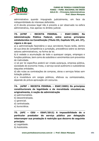 CURSO DE TEORIA E EXERCÍCIOS
FUNAI – FUND. NACIONAL DO INDÍO
AULA 01 – Princípios Administrativos
Prof. Edson Marques
www.pontodosconcursos.com.br | Prof. Edson Marques 151
administrativo quando impugnado judicialmente, em face da
indisponibilidade do interesse defendido.
e) O devido processo legal não é preceito a ser observado na esfera
administrativa, mas apenas no âmbito judicial.
73. (ATRF – RECEITA FEDERAL – ESAF/2009) Na
Administração Pública Federal, entre outros princípios
estabelecidos na Constituição (Título III, Capítulo VII, art. 37),
vigora o de que
a) a administração fazendária e seus servidores fiscais terão, dentro
de sua área de competência e jurisdição, precedência sobre os demais
setores administrativos, na forma da lei.
b) é vedada a acumulação de todo e quaisquer cargos, empregos e
funções públicas, bem como de subsídios e vencimentos com proventos
de inatividade.
c) só por lei específica poderá ser criada autarquia, empresa pública,
sociedade de economia mista, o serviço social autônomo e subsidiárias
daquelas entidades.
d) são nulas as contratações de compras, obras e serviços feitas sem
licitação pública.
e) a investidura em cargos públicos, efetivos ou comissionados,
depende de prévia aprovação em concurso.
74. (AFRF – RECEITA FEDERAL – ESAF/2005) Os princípios
constitucionais da legalidade e da moralidade vinculam-se,
originalmente, à noção de administração
a) patrimonialista.
b) descentralizada.
c) gerencial.
d) centralizada.
e) burocrática.
75. (AFC – CGU – ESAF/2012) A impossibilidade de o
particular prestador de serviço público por delegação
interromper sua prestação é restrição que decorre do seguinte
princípio:
a) Legalidade.
b) Autotutela.
 