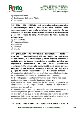 CURSO DE TEORIA E EXERCÍCIOS
FUNAI – FUND. NACIONAL DO INDÍO
AULA 01 – Princípios Administrativos
Prof. Edson Marques
www.pontodosconcursos.com.br | Prof. Edson Marques 152
c) Proporcionalidade.
d) Continuidade do Serviço Público.
e) Moralidade.
76. (AFC – CGU – ESAF/2012) O princípio que instrumentaliza
a Administração para a revisão de seus próprios atos,
consubstanciando um meio adicional de controle da sua
atuação e, no que toca ao controle de legalidade, representando
potencial redução do congestionamento do Poder Judiciário,
denomina-se
a) Razoabilidade.
b) Proporcionalidade.
c) Autotutela.
d) Eficiência.
e) Eficácia.
77. (ANALISTA DE COMÉRCIO EXTERIOR – MDIC –
ESAF/2012) Fundamentada no seu poder de autotutela
administrativa, a Administração pública Federal procedeu à
revisão nas vantagens concedidas a servidor público que
repercutiu diretamente na sua esfera patrimonial,
ocasionando-lhe diminuição remuneratória. A partir do caso
concreto acima narrado, assinale a opção que exprime a
posição do Supremo Tribunal Federal – STF acerca do tema.
a) A autotutela administrativa, per si, afasta a necessidade de abertura
de procedimento administrativo garantidor do contraditório.
b) O devido processo legal administrativo é exigível tanto nos casos de
anulação quanto de revogação do ato administrativo.
c) O acesso ao Poder Judiciário já representa a garantia do
contraditório e da ampla defesa, estando a Administração
desincumbida de fazê-lo.
d) Somente nos casos de revogação do ato administrativo a
Administração deve garantir o contraditório e a ampla defesa.
e) Considerando-se que o ato da administração retirava do servidor
pagamento indevido, a executoriedade autorizava-lhe a suspender o
referido pagamento sem o devido processo legal.
78. (ESAF/2012 – RECEITA FEDERAL – AUDITOR FISCAL DA
 