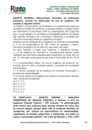 CURSO DE TEORIA E EXERCÍCIOS
FUNAI – FUND. NACIONAL DO INDÍO
AULA 01 – Princípios Administrativos
Prof. Edson Marques
www.pontodosconcursos.com.br | Prof. Edson Marques 153
RECEITA FEDERAL) Determinado Município da Federação
brasileira, quando da elaboração da sua lei orgânica, fez
constar a seguinte norma:
“O Prefeito, o Vice-prefeito, os Vereadores, os ocupantes de cargos em
comissão ou função de confiança, as pessoas ligadas a qualquer deles
por matrimônio ou parentesco, afim ou consanguíneo, até o segundo
grau, ou por adoção e os servidores e empregados públicos municipais
não poderão contratar com o Município, subsistindo a proibição por
mais seis meses após findas as respectivas funções.”
Analise a norma constante da Lei Orgânica, da referida municipalidade
e, à luz da jurisprudência do STF, avalie as questões a seguir,
marcando verdadeiro (V) ou falso (F) para cada uma delas.
Ao final, assinale a opção que contenha a sequência correta.
( ) A lei orgânica do município é inconstitucional porque impõe
restrições que não foram impostas pelo constituinte no inciso XXI, do
art. 37, nem pela norma geral de que trata o inciso XVII, do art. 22 da
CF.
( ) A municipalidade tratou, em sua lei orgânica, de preservar um
princípio guia de toda a atividade estatal: o princípio da moralidade
administrativa.
( ) A norma constante da lei orgânica em comento homenageia o
princípio da impessoalidade.
( ) A norma inserta na lei orgânica do referido município fere a efetiva,
real e isonômica competição.
a) F, F, F, F
b) F, V, V, V
c) F, V, V, F
d) V, V, V, F
e) F, V, F, F
79. (ESAF/2012 – RECEITA FEDERAL – ANALISTA
TRIBUTÁRIO DA RECEITA FEDERAL) A Súmula n. 473 do
Supremo Tribunal Federal – STF enuncia: “A administração
pode anular seus próprios atos, quando eivados de vícios que
os tornam ilegais, porque deles não se originam direitos; ou
revogá-los, por motivo de conveniência ou oportunidade,
respeitados os direitos adquiridos, e ressalvada, em todos os
casos, a apreciação judicial”. Por meio da Súmula n. 473, o STF
 