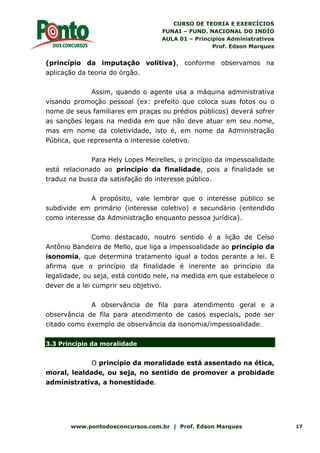 CURSO DE TEORIA E EXERCÍCIOS
FUNAI – FUND. NACIONAL DO INDÍO
AULA 01 – Princípios Administrativos
Prof. Edson Marques
www.pontodosconcursos.com.br | Prof. Edson Marques 17
(princípio da imputação volitiva), conforme observamos na
aplicação da teoria do órgão.
Assim, quando o agente usa a máquina administrativa
visando promoção pessoal (ex: prefeito que coloca suas fotos ou o
nome de seus familiares em praças ou prédios públicos) deverá sofrer
as sanções legais na medida em que não deve atuar em seu nome,
mas em nome da coletividade, isto é, em nome da Administração
Pública, que representa o interesse coletivo.
Para Hely Lopes Meirelles, o princípio da impessoalidade
está relacionado ao princípio da finalidade, pois a finalidade se
traduz na busca da satisfação do interesse público.
A propósito, vale lembrar que o interesse público se
subdivide em primário (interesse coletivo) e secundário (entendido
como interesse da Administração enquanto pessoa jurídica).
Como destacado, noutro sentido é a lição de Celso
Antônio Bandeira de Mello, que liga a impessoalidade ao princípio da
isonomia, que determina tratamento igual a todos perante a lei. E
afirma que o princípio da finalidade é inerente ao princípio da
legalidade, ou seja, está contido nele, na medida em que estabelece o
dever de a lei cumprir seu objetivo.
A observância de fila para atendimento geral e a
observância de fila para atendimento de casos especiais, pode ser
citado como exemplo de observância da isonomia/impessoalidade.
3.3 Princípio da moralidade
O princípio da moralidade está assentado na ética,
moral, lealdade, ou seja, no sentido de promover a probidade
administrativa, a honestidade.
 