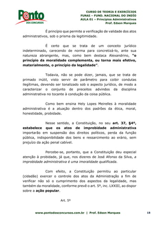 CURSO DE TEORIA E EXERCÍCIOS
FUNAI – FUND. NACIONAL DO INDÍO
AULA 01 – Princípios Administrativos
Prof. Edson Marques
www.pontodosconcursos.com.br | Prof. Edson Marques 18
É princípio que permite a verificação de validade dos atos
administrativos, sob o prisma da legitimidade.
É certo que se trata de um conceito jurídico
indeterminado, carecendo de norma para concretizá-lo, ante sua
natureza abrangente, mas, como bem destaca Alexandrino, “o
princípio da moralidade complementa, ou torna mais efetivo,
materialmente, o princípio da legalidade”.
Todavia, não se pode dizer, jamais, que se trata de
primado inútil, visto servir de parâmetro para coibir condutas
ilegítimas, devendo ser tonalizado sob o aspecto jurídico, de modo a
caracterizar o conjunto de preceitos advindos da disciplina
administrativa no tocante à condução da coisa pública.
Como bem ensina Hely Lopes Meirelles à moralidade
administrativa é a atuação dentro dos padrões da ética, moral,
honestidade, probidade.
Nesse sentido, a Constituição, no seu art. 37, §4º,
estabelece que os atos de improbidade administrativa
importarão em suspensão dos direitos políticos, perda da função
pública, indisponibilidade dos bens e ressarcimento ao erário, sem
prejuízo da ação penal cabível.
Percebe-se, portanto, que a Constituição deu especial
atenção à probidade, já que, nos dizeres de José Afonso da Silva, a
improbidade administrativa é uma imoralidade qualificada.
Com efeito, a Constituição permitiu ao particular
(cidadão) exercer o controle dos atos da Administração a fim de
verificar não só o cumprimento dos aspectos da legalidade, mas
também da moralidade, conforme prevê o art. 5º, inc. LXXIII, ao dispor
sobre a ação popular.
Art. 5º
 