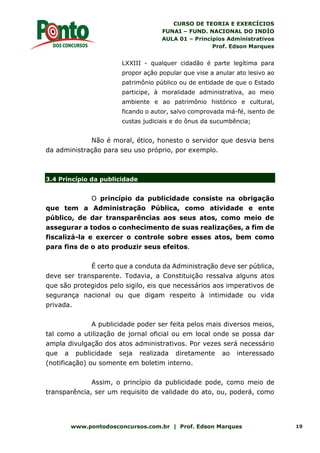 CURSO DE TEORIA E EXERCÍCIOS
FUNAI – FUND. NACIONAL DO INDÍO
AULA 01 – Princípios Administrativos
Prof. Edson Marques
www.pontodosconcursos.com.br | Prof. Edson Marques 19
LXXIII - qualquer cidadão é parte legítima para
propor ação popular que vise a anular ato lesivo ao
patrimônio público ou de entidade de que o Estado
participe, à moralidade administrativa, ao meio
ambiente e ao patrimônio histórico e cultural,
ficando o autor, salvo comprovada má-fé, isento de
custas judiciais e do ônus da sucumbência;
Não é moral, ético, honesto o servidor que desvia bens
da administração para seu uso próprio, por exemplo.
3.4 Princípio da publicidade
O princípio da publicidade consiste na obrigação
que tem a Administração Pública, como atividade e ente
público, de dar transparências aos seus atos, como meio de
assegurar a todos o conhecimento de suas realizações, a fim de
fiscalizá-la e exercer o controle sobre esses atos, bem como
para fins de o ato produzir seus efeitos.
É certo que a conduta da Administração deve ser pública,
deve ser transparente. Todavia, a Constituição ressalva alguns atos
que são protegidos pelo sigilo, eis que necessários aos imperativos de
segurança nacional ou que digam respeito à intimidade ou vida
privada.
A publicidade poder ser feita pelos mais diversos meios,
tal como a utilização de jornal oficial ou em local onde se possa dar
ampla divulgação dos atos administrativos. Por vezes será necessário
que a publicidade seja realizada diretamente ao interessado
(notificação) ou somente em boletim interno.
Assim, o princípio da publicidade pode, como meio de
transparência, ser um requisito de validade do ato, ou, poderá, como
 