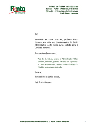 CURSO DE TEORIA E EXERCÍCIOS
FUNAI – FUND. NACIONAL DO INDÍO
AULA 01 – Princípios Administrativos
Prof. Edson Marques
www.pontodosconcursos.com.br | Prof. Edson Marques 2
Olá!
Bem-vindo ao nosso curso. Eu, professor Edson
Marques, vou tratar dos diversos pontos de Direito
Administrativo neste nosso curso voltado para o
Concurso da FUNAI.
Bem, nesta aula veremos:
Aula 01: 1. Estado, governo e Administração Pública:
conceitos, elementos, poderes, natureza, fins e princípios.
2. Direito Administrativo: conceito, fontes e princípios. 8.
Princípios básicos da Administração.
É isso aí.
Bons estudos e grande abraço,
Prof. Edson Marques
 