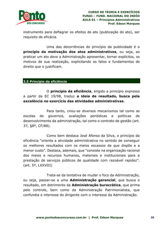 CURSO DE TEORIA E EXERCÍCIOS
FUNAI – FUND. NACIONAL DO INDÍO
AULA 01 – Princípios Administrativos
Prof. Edson Marques
www.pontodosconcursos.com.br | Prof. Edson Marques 20
instrumento para deflagrar os efeitos do ato (publicação do ato), ser
requisito de eficácia.
Uma das decorrências do princípio da publicidade é o
princípio da motivação dos atos administrativos, ou seja, ao
praticar um ato deve a Administração apresentar, tornar explícitos, os
motivos de sua realização, explicitando os fatos e fundamentos de
direito que o justificam.
3.5 Princípio da eficiência
O princípio da eficiência, erigido a princípio expresso
a partir da EC 19/98, traduz a ideia de resultado, busca pela
excelência no exercício das atividades administrativas.
Para tanto, criou-se diversos mecanismos tal como as
escolas de governos, avaliações periódicas e políticas de
desenvolvimento da administração, tal como o contrato de gestão (art.
37, §8º, CF/88).
Como bem destaca José Afonso da Silva, o princípio da
eficiência “orienta a atividade administrativa no sentido de conseguir
os melhores resultados com os meios escassos de que dispõe e a
menor custo”. Destaca, ademais, que “consiste na organização racional
dos meios e recursos humanos, materiais e institucionais para a
prestação de serviços públicos de qualidade com razoável rapidez”.
(art. 5º, LXXVIII)
Trata-se da tentativa de mudar o foco da Administração,
ou seja, passar-se a uma Administração gerencial, que busca o
resultado, em detrimento da Administração burocrática, que prima
pelo controle, bem como da Administração Patrimonialista, que
confundia o interesse do dirigente com o interesse da Administração.
 