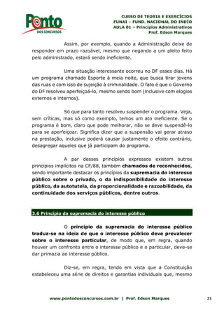 CURSO DE TEORIA E EXERCÍCIOS
FUNAI – FUND. NACIONAL DO INDÍO
AULA 01 – Princípios Administrativos
Prof. Edson Marques
www.pontodosconcursos.com.br | Prof. Edson Marques 21
Assim, por exemplo, quando a Administração deixe de
responder em prazo razoável, mesmo que negando a um pleito feito
pelo administrado, estará sendo ineficiente.
Uma situação interessante ocorreu no DF esses dias. Há
um programa chamado Esporte à meia noite, que busca tirar jovens
das ruas e com isso de sujeição à criminalidade. O fato é que o Governo
do DF resolveu aperfeiçoá-lo, mesmo sendo bom (inclusive com elogios
externos e internos).
Só que para tanto resolveu suspender o programa. Veja,
sem críticas, mas só como exemplo, temos um ato ineficiente. Se o
programa é bom, claro que pode melhorar, não se deve suspendê-lo
para se aperfeiçoar. Significa dizer que a suspensão vai gerar atraso
na prestação, inclusive poderá causar justamente o efeito contrário,
desagregar aqueles que já participam do programa.
A par desses princípios expressos existem outros
princípios implícitos na CF/88, também chamados de reconhecidos,
sendo importante destacar os princípios da supremacia do interesse
público sobre o privado, o da indisponibilidade do interesse
público, da autotutela, da proporcionalidade e razoabilidade, da
continuidade dos serviços públicos, dentre outros.
3.6 Princípio da supremacia do interesse público
O princípio da supremacia do interesse público
traduz-se na ideia de que o interesse público deve prevalecer
sobre o interesse particular, de modo que, em regra, quando
houver um confronto entre o interesse público e o particular, deve-se
dar primazia ao interesse público.
Diz-se, em regra, tendo em vista que a Constituição
estabeleceu uma série de direitos e garantias individuais que, mesmo
 