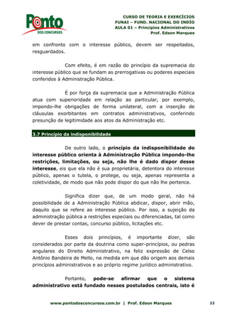 CURSO DE TEORIA E EXERCÍCIOS
FUNAI – FUND. NACIONAL DO INDÍO
AULA 01 – Princípios Administrativos
Prof. Edson Marques
www.pontodosconcursos.com.br | Prof. Edson Marques 22
em confronto com o interesse público, devem ser respeitados,
resguardados.
Com efeito, é em razão do princípio da supremacia do
interesse público que se fundam as prerrogativas ou poderes especiais
conferidos à Administração Pública.
É por força da supremacia que a Administração Pública
atua com superioridade em relação ao particular, por exemplo,
impondo-lhe obrigações de forma unilateral, com a inserção de
cláusulas exorbitantes em contratos administrativos, conferindo
presunção de legitimidade aos atos da Administração etc.
3.7 Princípio da indisponibilidade
De outro lado, o princípio da indisponibilidade do
interesse público orienta à Administração Pública impondo-lhe
restrições, limitações, ou seja, não lhe é dado dispor desse
interesse, eis que ela não é sua proprietária, detentora do interesse
público, apenas o tutela, o protege, ou seja, apenas representa a
coletividade, de modo que não pode dispor do que não lhe pertence.
Significa dizer que, de um modo geral, não há
possibilidade de a Administração Pública abdicar, dispor, abrir mão,
daquilo que se refere ao interesse público. Por isso, a sujeição da
administração pública a restrições especiais ou diferenciadas, tal como
dever de prestar contas, concurso público, licitações etc.
Esses dois princípios, é importante dizer, são
considerados por parte da doutrina como super-princípios, ou pedras
angulares do Direito Administrativo, na feliz expressão de Celso
Antônio Bandeira de Mello, na medida em que dão origem aos demais
princípios administrativos e ao próprio regime jurídico administrativo.
Portanto, pode-se afirmar que o sistema
administrativo está fundado nesses postulados centrais, isto é
 