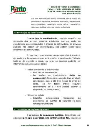 CURSO DE TEORIA E EXERCÍCIOS
FUNAI – FUND. NACIONAL DO INDÍO
AULA 01 – Princípios Administrativos
Prof. Edson Marques
www.pontodosconcursos.com.br | Prof. Edson Marques 24
Art. 2º A Administração Pública obedecerá, dentre outros, aos
princípios da legalidade, finalidade, motivação, razoabilidade,
proporcionalidade, moralidade, ampla defesa, contraditório,
segurança jurídica, interesse público e eficiência.
3.10 Princípio da continuidade
O princípio da continuidade, princípio específico da
prestação dos serviços públicos, estabelece que em razão do
atendimento das necessidades e anseios da coletividade, os serviços
públicos não podem ser interrompidos, não podem sofrer lapso
(intervalo) de continuidade.
É claro que, como se sabe, nenhum princípio é absoluto,
de modo que há casos em que será possível a paralisação. Todavia,
trata-se de exceção à regra, ou seja, os serviços poderão ser
interrompidos nos seguintes casos:
 Desde que ocorra o prévio aviso:
o Para fins de manutenção
o Por razões de inadimplência (falta de
pagamento). Neste caso, o débito deve ser atual,
considerado este o até três meses do aviso de
corte. (se for débito antigo, segundo
entendimento do STJ não poderá ocorrer a
suspensão no fornecimento).
 Sem aviso prévio
o Situações emergenciais (catástrofes ou
decorrentes de eventos da natureza ou caso
fortuito/força maior)
3.11 Princípio da segurança jurídica
O princípio da segurança jurídica, denominado por
alguns de princípio da proteção da confiança (boa-fé), estabelece
 