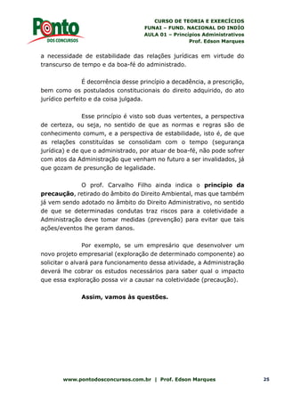 CURSO DE TEORIA E EXERCÍCIOS
FUNAI – FUND. NACIONAL DO INDÍO
AULA 01 – Princípios Administrativos
Prof. Edson Marques
www.pontodosconcursos.com.br | Prof. Edson Marques 25
a necessidade de estabilidade das relações jurídicas em virtude do
transcurso de tempo e da boa-fé do administrado.
É decorrência desse princípio a decadência, a prescrição,
bem como os postulados constitucionais do direito adquirido, do ato
jurídico perfeito e da coisa julgada.
Esse princípio é visto sob duas vertentes, a perspectiva
de certeza, ou seja, no sentido de que as normas e regras são de
conhecimento comum, e a perspectiva de estabilidade, isto é, de que
as relações constituídas se consolidam com o tempo (segurança
jurídica) e de que o administrado, por atuar de boa-fé, não pode sofrer
com atos da Administração que venham no futuro a ser invalidados, já
que gozam de presunção de legalidade.
O prof. Carvalho Filho ainda indica o princípio da
precaução, retirado do âmbito do Direito Ambiental, mas que também
já vem sendo adotado no âmbito do Direito Administrativo, no sentido
de que se determinadas condutas traz riscos para a coletividade a
Administração deve tomar medidas (prevenção) para evitar que tais
ações/eventos lhe geram danos.
Por exemplo, se um empresário que desenvolver um
novo projeto empresarial (exploração de determinado componente) ao
solicitar o alvará para funcionamento dessa atividade, a Administração
deverá lhe cobrar os estudos necessários para saber qual o impacto
que essa exploração possa vir a causar na coletividade (precaução).
Assim, vamos às questões.
 