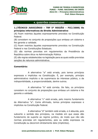 CURSO DE TEORIA E EXERCÍCIOS
FUNAI – FUND. NACIONAL DO INDÍO
AULA 01 – Princípios Administrativos
Prof. Edson Marques
www.pontodosconcursos.com.br | Prof. Edson Marques 26
4. QUESTÕES COMENTADAS
1.(TÉCNICO JUDICIÁRIO – TRF 5ª REGIÃO – FCC/2008) Os
princípios informativos do Direito Administrativo
(A) ficam restritos àqueles expressamente previstos na Constituição
Federal.
(B) consistem no conjunto de proposições que embasa um sistema e
lhe garante a validade.
(C) ficam restritos àqueles expressamente previstos na Constituição
Federal e nas Constituições Estaduais.
(D) são normas previstas em regulamentos da Presidência da
República sobre ética na Administração Pública.
(E) são regras estabelecidas na legislação para as quais estão previstas
sanções de natureza administrativa.
Comentário:
A alternativa “a” está errada, pois temos princípios
expressos e implícitos na Constituição. É, por exemplo, princípio
administrativo implícito o da supremacia do interesse público, o da
indisponibilidade, a proporcionalidade, dentre outros.
A alternativa “b” está correta. De fato, os princípios
consistem no conjunto de proposições que embasa um sistema e lhe
garante a validade.
A alternativa “c” está errada, pelo mesmo fundamento
da Alternativa “a”. Como afirmado, temos princípios expressos e
implícitos na Constituição Federal.
A alternativa “d” também está errada, e é absurda, pois
subverte o sentido dos princípios, na medida em que esses dão
fundamento de suporte ao regime jurídico, de modo que não são
normas previstas em regulamentos, pois ou estão expressos na
Constituição ou decorrem diretamente dela (implícitos).
 