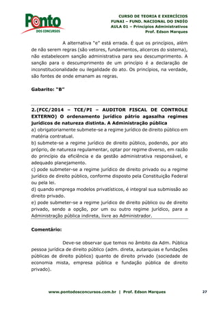 CURSO DE TEORIA E EXERCÍCIOS
FUNAI – FUND. NACIONAL DO INDÍO
AULA 01 – Princípios Administrativos
Prof. Edson Marques
www.pontodosconcursos.com.br | Prof. Edson Marques 27
A alternativa “e” está errada. É que os princípios, além
de não serem regras (são vetores, fundamentos, alicerces do sistema),
não estabelecem sanção administrativa para seu descumprimento. A
sanção para o descumprimento de um princípio é a declaração de
inconstitucionalidade ou ilegalidade do ato. Os princípios, na verdade,
são fontes de onde emanam as regras.
Gabarito: “B”
2.(FCC/2014 – TCE/PI – AUDITOR FISCAL DE CONTROLE
EXTERNO) O ordenamento jurídico pátrio agasalha regimes
jurídicos de natureza distinta. A Administração pública
a) obrigatoriamente submete-se a regime jurídico de direito público em
matéria contratual.
b) submete-se a regime jurídico de direito público, podendo, por ato
próprio, de natureza regulamentar, optar por regime diverso, em razão
do princípio da eficiência e da gestão administrativa responsável, e
adequado planejamento.
c) pode submeter-se a regime jurídico de direito privado ou a regime
jurídico de direito público, conforme disposto pela Constituição Federal
ou pela lei.
d) quando emprega modelos privatísticos, é integral sua submissão ao
direito privado.
e) pode submeter-se a regime jurídico de direito público ou de direito
privado, sendo a opção, por um ou outro regime jurídico, para a
Administração pública indireta, livre ao Administrador.
Comentário:
Deve-se observar que temos no âmbito da Adm. Pública
pessoa jurídica de direito público (adm. direta, autarquias e fundações
públicas de direito público) quanto de direito privado (sociedade de
economia mista, empresa pública e fundação pública de direito
privado).
 