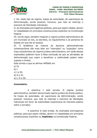 CURSO DE TEORIA E EXERCÍCIOS
FUNAI – FUND. NACIONAL DO INDÍO
AULA 01 – Princípios Administrativos
Prof. Edson Marques
www.pontodosconcursos.com.br | Prof. Edson Marques 29
I. Há, neste tipo de regime, traços de autoridade, de supremacia da
Administração, sendo possível, inclusive, que nele se restrinja o
exercício de liberdades individuais.
II. As chamadas prerrogativas públicas, para que sejam válidas, devem
vir respaldadas em princípios constitucionais explícitos na Constituição
Federal.
III. Via de regra, também integram o regime jurídico administrativo de
um município as leis, os decretos, os regulamentos e as portarias do
Estado em que ele se localiza.
IV. É tendência da maioria da doutrina administrativista
contemporânea não mais falar em “restrições” ou “sujeições” como
traço característico do regime jurídico administrativo, em razão dessas
expressões poderem levar à falsa conclusão de que as atividades da
Administração que visam a beneficiar a coletividade podem estar
sujeitas a limites.
Está correto o que se afirmar APENAS em
a) IV.
b) I
c) I e III.
d) II e IV.
e) I, II e III.
Comentário:
A assertiva I está correta. O regime jurídico
administrativo, também denominado regime jurídico de direito público,
há traços de autoridade, de supremacia da Administração, sendo
possível, inclusive, que nele se restrinja o exercício de liberdades
individuais em favor da coletividade (supremacia do interesse público
sobre o privado).
A assertiva II está errada. As chamadas prerrogativas
públicas, para que sejam válidas, devem vir respaldadas em princípios
constitucionais explícitos ou implícitos na Constituição Federal.
 