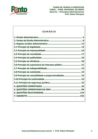 CURSO DE TEORIA E EXERCÍCIOS
FUNAI – FUND. NACIONAL DO INDÍO
AULA 01 – Princípios Administrativos
Prof. Edson Marques
www.pontodosconcursos.com.br | Prof. Edson Marques 3
S U M Á R I O
1. Direito Administrativo....................................................................... 4
2. Fontes do Direito Administrativo ...................................................... 8
3. Regime Jurídico Administrativo...................................................... 12
3.1 Princípio da legalidade.................................................................. 14
3.2 Princípio da impessoalidade ......................................................... 16
3.3 Princípio da moralidade ................................................................ 17
3.4 Princípio da publicidade................................................................ 19
3.5 Princípio da eficiência ................................................................... 20
3.6 Princípio da supremacia do interesse público .............................. 21
3.7 Princípio da indisponibilidade....................................................... 22
3.8 Princípio da autotutela.................................................................. 23
3.9 Princípio da razoabilidade e proporcionalidade............................ 23
3.10 Princípio da continuidade ........................................................... 24
3.11 Princípio da segurança jurídica................................................... 24
4. QUESTÕES COMENTADAS ............................................................... 26
5. QUESTÕES COMENTADAS DA ESAF................................................. 98
6. QUESTÕES SELECIONADAS........................................................... 119
7. GABARITO ..................................................................................... 155
 