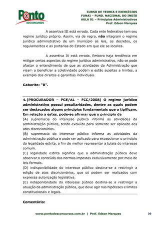 CURSO DE TEORIA E EXERCÍCIOS
FUNAI – FUND. NACIONAL DO INDÍO
AULA 01 – Princípios Administrativos
Prof. Edson Marques
www.pontodosconcursos.com.br | Prof. Edson Marques 30
A assertiva III está errada. Cada ente federativo tem seu
regime jurídico próprio. Assim, via de regra, não integram o regime
jurídico administrativo de um município as leis, os decretos, os
regulamentos e as portarias do Estado em que ele se localiza.
A assertiva IV está errada. Embora haja tendência em
mitigar certos aspectos do regime jurídico administrativo, não se pode
afastar o entendimento de que as atividades da Administração que
visam a beneficiar a coletividade podem e estão sujeitas a limites, a
exemplo dos direitos e garantias individuais.
Gabarito: “B”.
4.(PROCURADOR – PGE/AL – FCC/2008) O regime jurídico
administrativo possui peculiaridades, dentre as quais podem
ser destacados alguns princípios fundamentais que o tipificam.
Em relação a estes, pode-se afirmar que o princípio da
(A) supremacia do interesse público informa as atividades da
administração pública, tendo evoluído para somente ser aplicado aos
atos discricionários.
(B) supremacia do interesse público informa as atividades da
administração pública e pode ser aplicado para excepcionar o princípio
da legalidade estrita, a fim de melhor representar a tutela do interesse
comum.
(C) legalidade estrita significa que a administração pública deve
observar o conteúdo das normas impostas exclusivamente por meio de
leis formais.
(D) indisponibilidade do interesse público destina-se a restringir a
edição de atos discricionários, que só podem ser realizados com
expressa autorização legislativa.
(E) indisponibilidade do interesse público destina-se a restringir a
atuação da administração pública, que deve agir nas hipóteses e limites
constitucionais e legais.
Comentário:
 