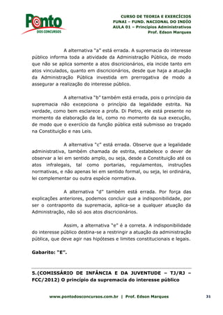 CURSO DE TEORIA E EXERCÍCIOS
FUNAI – FUND. NACIONAL DO INDÍO
AULA 01 – Princípios Administrativos
Prof. Edson Marques
www.pontodosconcursos.com.br | Prof. Edson Marques 31
A alternativa “a” está errada. A supremacia do interesse
público informa toda a atividade da Administração Pública, de modo
que não se aplica somente a atos discricionários, ela incide tanto em
atos vinculados, quanto em discricionários, desde que haja a atuação
da Administração Pública investida em prerrogativa de modo a
assegurar a realização do interesse público.
A alternativa “b” também está errada, pois o princípio da
supremacia não excepciona o princípio da legalidade estrita. Na
verdade, como bem esclarece a profa. Di Pietro, ele está presente no
momento da elaboração da lei, como no momento da sua execução,
de modo que o exercício da função pública está submisso ao traçado
na Constituição e nas Leis.
A alternativa “c” está errada. Observe que a legalidade
administrativa, também chamada de estrita, estabelece o dever de
observar a lei em sentido amplo, ou seja, desde a Constituição até os
atos infralegais, tal como portarias, regulamentos, instruções
normativas, e não apenas lei em sentido formal, ou seja, lei ordinária,
lei complementar ou outra espécie normativa.
A alternativa “d” também está errada. Por força das
explicações anteriores, podemos concluir que a indisponibilidade, por
ser o contraponto da supremacia, aplica-se a qualquer atuação da
Administração, não só aos atos discricionários.
Assim, a alternativa “e” é a correta. A indisponibilidade
do interesse público destina-se a restringir a atuação da administração
pública, que deve agir nas hipóteses e limites constitucionais e legais.
Gabarito: “E”.
5.(COMISSÁRIO DE INFÂNCIA E DA JUVENTUDE – TJ/RJ –
FCC/2012) O princípio da supremacia do interesse público
 