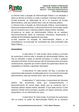 CURSO DE TEORIA E EXERCÍCIOS
FUNAI – FUND. NACIONAL DO INDÍO
AULA 01 – Princípios Administrativos
Prof. Edson Marques
www.pontodosconcursos.com.br | Prof. Edson Marques 32
a) informa toda a atuação da Administração Pública e se sobrepõe a
todos os demais princípios e a todo e qualquer interesse individual.
b) está presente na elaboração da lei e no exercício da função
administrativa, esta que sempre deve visar ao interesse público.
c) informa toda a atuação da Administração Pública, recomendando,
ainda que excepcionalmente, o descumprimento de norma legal, desde
que se comprove que o interesse público restará melhor atendido.
d) traduz-se no poder da Administração Pública de se sobrepor
discricionariamente sobre os interesses individuais, dispensando a
adoção de formalidades legalmente previstas.
e) está presente na atuação da Administração Pública e se
consubstancia na presunção de veracidade dos atos praticados pelo
Poder Público.
Comentário:
A alternativa “a” está errada. Muito embora o princípio
da supremacia informe toda a atuação da Administração Pública, ele
não se sobrepõe a todos os demais princípios e a todo e qualquer
interesse individual. Primeiro porque não há hierarquia entre princípios
constitucionais, segundo que mesmo diante da supremacia devem ser
respeitados os direitos e garantias individuais.
A alternativa “b” está correta. De fato, o princípio da
supremacia está presente na elaboração da lei e no exercício da função
administrativa, esta que sempre deve visar ao interesse público.
A alternativa “c” está errada. A supremacia do interesse
público não recomenda, ainda que excepcionalmente, o
descumprimento de norma legal, desde que se comprove que o
interesse público restará melhor atendido. O que pode ocorrer é uma
aparente colisão entre princípios, quando, em algum momento, possa
preponderar um em detrimento do outro.
A alternativa “d” está errada. O princípio da supremacia
não se traduz no poder da Administração Pública de se sobrepor
 
