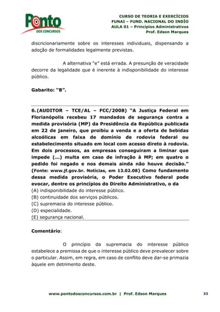 CURSO DE TEORIA E EXERCÍCIOS
FUNAI – FUND. NACIONAL DO INDÍO
AULA 01 – Princípios Administrativos
Prof. Edson Marques
www.pontodosconcursos.com.br | Prof. Edson Marques 33
discricionariamente sobre os interesses individuais, dispensando a
adoção de formalidades legalmente previstas.
A alternativa “e” está errada. A presunção de veracidade
decorre da legalidade que é inerente à indisponibilidade do interesse
público.
Gabarito: “B”.
6.(AUDITOR – TCE/AL – FCC/2008) “A Justiça Federal em
Florianópolis recebeu 17 mandados de segurança contra a
medida provisória (MP) da Presidência da República publicada
em 22 de janeiro, que proibiu a venda e a oferta de bebidas
alcoólicas em faixa de domínio de rodovia federal ou
estabelecimento situado em local com acesso direto à rodovia.
Em dois processos, as empresas conseguiram a liminar que
impede (...) multa em caso de infração à MP; em quatro o
pedido foi negado e nos demais ainda não houve decisão.”
(Fonte: www.jf.gov.br. Notícias, em 13.02.08) Como fundamento
dessa medida provisória, o Poder Executivo federal pode
evocar, dentre os princípios do Direito Administrativo, o da
(A) indisponibilidade do interesse público.
(B) continuidade dos serviços públicos.
(C) supremacia do interesse público.
(D) especialidade.
(E) segurança nacional.
Comentário:
O princípio da supremacia do interesse público
estabelece a premissa de que o interesse público deve prevalecer sobre
o particular. Assim, em regra, em caso de conflito deve dar-se primazia
àquele em detrimento deste.
 
