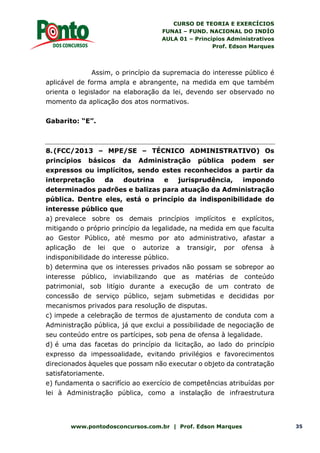CURSO DE TEORIA E EXERCÍCIOS
FUNAI – FUND. NACIONAL DO INDÍO
AULA 01 – Princípios Administrativos
Prof. Edson Marques
www.pontodosconcursos.com.br | Prof. Edson Marques 35
Assim, o princípio da supremacia do interesse público é
aplicável de forma ampla e abrangente, na medida em que também
orienta o legislador na elaboração da lei, devendo ser observado no
momento da aplicação dos atos normativos.
Gabarito: “E”.
8.(FCC/2013 – MPE/SE – TÉCNICO ADMINISTRATIVO) Os
princípios básicos da Administração pública podem ser
expressos ou implícitos, sendo estes reconhecidos a partir da
interpretação da doutrina e jurisprudência, impondo
determinados padrões e balizas para atuação da Administração
pública. Dentre eles, está o princípio da indisponibilidade do
interesse público que
a) prevalece sobre os demais princípios implícitos e explícitos,
mitigando o próprio princípio da legalidade, na medida em que faculta
ao Gestor Público, até mesmo por ato administrativo, afastar a
aplicação de lei que o autorize a transigir, por ofensa à
indisponibilidade do interesse público.
b) determina que os interesses privados não possam se sobrepor ao
interesse público, inviabilizando que as matérias de conteúdo
patrimonial, sob litígio durante a execução de um contrato de
concessão de serviço público, sejam submetidas e decididas por
mecanismos privados para resolução de disputas.
c) impede a celebração de termos de ajustamento de conduta com a
Administração pública, já que exclui a possibilidade de negociação de
seu conteúdo entre os partícipes, sob pena de ofensa à legalidade.
d) é uma das facetas do princípio da licitação, ao lado do princípio
expresso da impessoalidade, evitando privilégios e favorecimentos
direcionados àqueles que possam não executar o objeto da contratação
satisfatoriamente.
e) fundamenta o sacrifício ao exercício de competências atribuídas por
lei à Administração pública, como a instalação de infraestrutura
 