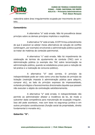 CURSO DE TEORIA E EXERCÍCIOS
FUNAI – FUND. NACIONAL DO INDÍO
AULA 01 – Princípios Administrativos
Prof. Edson Marques
www.pontodosconcursos.com.br | Prof. Edson Marques 36
rodoviária sobre área irregularmente ocupada por movimento de sem-
teto.
Comentário:
A alternativa “a” está errada. Não há prevalência desse
princípio sobre os demais princípios implícitos e explícitos.
A alternativa “b” está errada. O STF firmou entendimento
de que é possível se adotar meios alternativos de solução de conflito
(arbitragem, por exemplo) envolvendo a administração pública quando
se tratar de matérias de conteúdo patrimonial.
A alternativa “c” está errada. Não há impedimento de
celebração de termos de ajustamento de conduta (TAC) com a
Administração pública (a exemplo dos TAC sobre terceirização na
administração pública, quando se estabeleceu prazo para a redução de
tal pratica e a realização de concurso público).
A alternativa “d” está correta. O princípio da
indisponibilidade pode ser visto como uma das facetas do princípio da
licitação (restrição imposta à administração pública para adquirir,
comprar etc), ao lado do princípio expresso da impessoalidade,
evitando privilégios e favorecimentos direcionados àqueles que possam
não executar o objeto da contratação satisfatoriamente.
A alternativa “e” está errada. A indisponibilidade não
permite ao administrador afastar a incidência da lei, de modo a
subverter dada competência para manutenção de ocupação irregular.
Isso até pode acontecer, mas com base na segurança jurídica e em
outros princípios constitucionais (função social da propriedade, direito
fundamental à moradia etc).
Gabarito: “D”.
 
