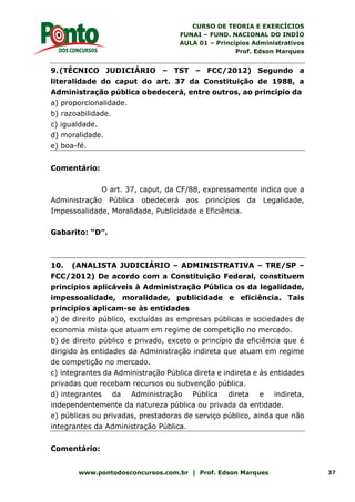 CURSO DE TEORIA E EXERCÍCIOS
FUNAI – FUND. NACIONAL DO INDÍO
AULA 01 – Princípios Administrativos
Prof. Edson Marques
www.pontodosconcursos.com.br | Prof. Edson Marques 37
9.(TÉCNICO JUDICIÁRIO – TST – FCC/2012) Segundo a
literalidade do caput do art. 37 da Constituição de 1988, a
Administração pública obedecerá, entre outros, ao princípio da
a) proporcionalidade.
b) razoabilidade.
c) igualdade.
d) moralidade.
e) boa-fé.
Comentário:
O art. 37, caput, da CF/88, expressamente indica que a
Administração Pública obedecerá aos princípios da Legalidade,
Impessoalidade, Moralidade, Publicidade e Eficiência.
Gabarito: “D”.
10. (ANALISTA JUDICIÁRIO – ADMINISTRATIVA – TRE/SP –
FCC/2012) De acordo com a Constituição Federal, constituem
princípios aplicáveis à Administração Pública os da legalidade,
impessoalidade, moralidade, publicidade e eficiência. Tais
princípios aplicam-se às entidades
a) de direito público, excluídas as empresas públicas e sociedades de
economia mista que atuam em regime de competição no mercado.
b) de direito público e privado, exceto o princípio da eficiência que é
dirigido às entidades da Administração indireta que atuam em regime
de competição no mercado.
c) integrantes da Administração Pública direta e indireta e às entidades
privadas que recebam recursos ou subvenção pública.
d) integrantes da Administração Pública direta e indireta,
independentemente da natureza pública ou privada da entidade.
e) públicas ou privadas, prestadoras de serviço público, ainda que não
integrantes da Administração Pública.
Comentário:
 
