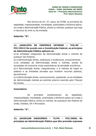 CURSO DE TEORIA E EXERCÍCIOS
FUNAI – FUND. NACIONAL DO INDÍO
AULA 01 – Princípios Administrativos
Prof. Edson Marques
www.pontodosconcursos.com.br | Prof. Edson Marques 38
Nos termos do art. 37, caput, da CF/88, os princípios da
legalidade, impessoalidade, moralidade, publicidade e eficiência aplica-
se a toda a Administração Pública, direta ou indireta, qualquer que seja
a natureza do ente ou da entidade.
Gabarito: “D”.
11. (ANALISTA DE CONTROLE EXTERNO – TCE/AP –
FCC/2012) De acordo com a Constituição Federal, os princípios
da Administração Pública aplicam-se
a) às entidades integrantes da Administração direta e indireta de
qualquer dos Poderes.
b) à Administração direta, autárquica e fundacional, exclusivamente.
c) às entidades da Administração direta e indireta, exceto às
sociedades de economia mista exploradoras de atividade econômica.
d) à Administração direta, integralmente, e à indireta de todos os
poderes e às entidades privadas que recebem recursos públicos,
parcialmente.
e) à Administração direta, exclusivamente, sujeitando- se as entidades
da Administração indireta ao controle externo exercido pelo Tribunal
de Contas.
Comentário:
Os princípios constitucionais da legalidade,
impessoalidade, moralidade, publicidade e eficiência aplica-se a toda a
Administração Pública, direta ou indireta, de quaisquer dos Poderes da
União, Estados, DF e Municípios.
Gabarito: “A”.
12. (AUXILIAR JUDICIÁRIO – TJ/PA – FCC/2009) Os
princípios da Administração Pública que têm previsão expressa
 
