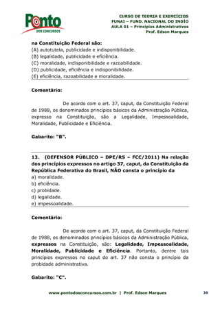 CURSO DE TEORIA E EXERCÍCIOS
FUNAI – FUND. NACIONAL DO INDÍO
AULA 01 – Princípios Administrativos
Prof. Edson Marques
www.pontodosconcursos.com.br | Prof. Edson Marques 39
na Constituição Federal são:
(A) autotutela, publicidade e indisponibilidade.
(B) legalidade, publicidade e eficiência.
(C) moralidade, indisponibilidade e razoabilidade.
(D) publicidade, eficiência e indisponibilidade.
(E) eficiência, razoabilidade e moralidade.
Comentário:
De acordo com o art. 37, caput, da Constituição Federal
de 1988, os denominados princípios básicos da Administração Pública,
expresso na Constituição, são a Legalidade, Impessoalidade,
Moralidade, Publicidade e Eficiência.
Gabarito: “B”.
13. (DEFENSOR PÚBLICO – DPE/RS – FCC/2011) Na relação
dos princípios expressos no artigo 37, caput, da Constituição da
República Federativa do Brasil, NÃO consta o princípio da
a) moralidade.
b) eficiência.
c) probidade.
d) legalidade.
e) impessoalidade.
Comentário:
De acordo com o art. 37, caput, da Constituição Federal
de 1988, os denominados princípios básicos da Administração Pública,
expressos na Constituição, são: Legalidade, Impessoalidade,
Moralidade, Publicidade e Eficiência. Portanto, dentre tais
princípios expressos no caput do art. 37 não consta o princípio da
probidade administrativa.
Gabarito: “C”.
 