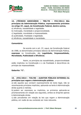 CURSO DE TEORIA E EXERCÍCIOS
FUNAI – FUND. NACIONAL DO INDÍO
AULA 01 – Princípios Administrativos
Prof. Edson Marques
www.pontodosconcursos.com.br | Prof. Edson Marques 40
14. (TÉCNICO JUDICIÁRIO – TRE/TO – FCC/2011) São
princípios da Administração Pública, expressamente previstos
no artigo 37, caput, da Constituição Federal, dentre outros,
a) eficiência, razoabilidade e legalidade.
b) motivação, moralidade e proporcionalidade.
c) legalidade, moralidade e impessoalidade.
d) publicidade, finalidade e legalidade.
e) eficiência, razoabilidade e moralidade.
Comentário:
De acordo com o art. 37, caput, da Constituição Federal
de 1988, os denominados princípios básicos da Administração Pública,
expresso na Constituição, são Legalidade, Impessoalidade,
Moralidade, Publicidade e Eficiência.
Assim, os princípios da razoabilidade, proporcionalidade
estão implícitos na Constituição e o da finalidade é decorrência do
princípio da impessoalidade.
Gabarito: “C”.
15. (FCC/2014 – TCE/RS – AUDITOR PÚBLICO EXTERNO) Os
princípios que regem a Administração pública
a) são aqueles que constam expressamente do texto legal, não se
reconhecendo princípios implícitos, aplicando-se tanto à Administração
direta quanto à indireta.
b) podem ser expressos ou implícitos, os primeiros aplicando-se
prioritariamente em relação aos segundos, ambos se dirigindo apenas
à Administração direta.
c) são prevalentes em relação às leis que regem a Administração
pública, em razão de seu conteúdo ser mais relevante.
 