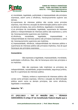 CURSO DE TEORIA E EXERCÍCIOS
FUNAI – FUND. NACIONAL DO INDÍO
AULA 01 – Princípios Administrativos
Prof. Edson Marques
www.pontodosconcursos.com.br | Prof. Edson Marques 42
a) moralidade, legalidade, publicidade e impessoalidade são princípios
expressos, assim como a eficiência, hierarquicamente superior aos
demais.
b) supremacia do interesse público não consta como princípio
expresso, mas informa a atuação da Administração pública assim como
os demais princípios, tais como eficiência, legalidade e moralidade.
c) os princípios da moralidade, legalidade, supremacia do interesse
público e indisponibilidade do interesse público são expressos e, como
tal, hierarquicamente superiores aos implícitos.
d) eficiência, moralidade, legalidade, impessoalidade e
indisponibilidade do interesse público são princípios expressos e, como
tal, hierarquicamente superiores aos implícitos.
e) impessoalidade, eficiência, indisponibilidade do interesse público e
supremacia do interesse público são princípios implícitos, mas de igual
hierarquia aos princípios expressos.
Comentário:
São expressos a legalidade, impessoalidade, moralidade,
publicidade e eficiência. Mas, não há hierarquia entre tais princípios e
os implícitos.
Não são expressos (são implícitos) os princípios da
indisponibilidade, razoabilidade, proporcionalidade, segurança jurídica,
boa-fé e supremacia do interesse público.
Todavia, embora a supremacia do interesse público não
conste como princípio expresso, informa a atuação da Administração
pública assim como os demais princípios, tais como eficiência,
legalidade e moralidade.
Gabarito: “B”.
17. (FCC/2013 – TRT 5ª REGIÃO (BA) – TÉCNICO
JUDICIÁRIO) O artigo 37 da Constituição Federal dispõe que a
 