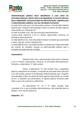 CURSO DE TEORIA E EXERCÍCIOS
FUNAI – FUND. NACIONAL DO INDÍO
AULA 01 – Princípios Administrativos
Prof. Edson Marques
www.pontodosconcursos.com.br | Prof. Edson Marques 43
Administração pública deve obediência a uma série de
princípios básicos, dentre eles o da legalidade. É correto afirmar
que a legalidade, como princípio de administração, significa que
o administrador público, em sua atividade funcional,
a) pode fazer tudo que a lei não proíba, porque a Constituição Federal
garante que “ninguém será obrigado a fazer ou deixar de fazer alguma
coisa senão em virtude de lei”.
b) está vinculado à lei, não aos princípios administrativos.
c) deve atuar conforme a lei e o direito, observando, inclusive, os
princípios administrativos.
d) está adstrito à lei, mas dela poderá afastar-se desde que autorizado
a assim agir por norma regulamentar.
e) está adstrito à lei, mas poderá preteri-la desde que o faça autorizado
por acordo de vontades, porque na Administração pública vige o
princípio da autonomia da vontade.
Comentário:
Significa dizer que o administrador deve atuar conforme
a lei e o direito, observando, inclusive, os princípios administrativos.
Portanto, a alternativa “c” está correta.
Assim, a alternativa “a” está errada. Pois a legalidade
geral ou autonomia da vontade, no sentido de que pode fazer tudo que
a lei não proíba, porque a Constituição Federal garante que “ninguém
será obrigado a fazer ou deixar de fazer alguma coisa senão em virtude
de lei”, é aplicável aos particulares. O agente público somente pode
fazer o que a lei autoriza ou determina.
As alternativas “b”, “d” e “e” estão erradas. Está
vinculado à lei e aos princípios administrativos, não podendo dela se
afastar, nem mesmo preteri-la.
Gabarito: “C”.
 