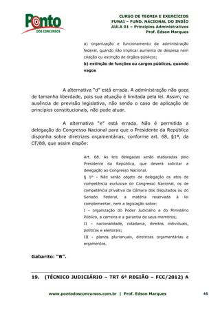 CURSO DE TEORIA E EXERCÍCIOS
FUNAI – FUND. NACIONAL DO INDÍO
AULA 01 – Princípios Administrativos
Prof. Edson Marques
www.pontodosconcursos.com.br | Prof. Edson Marques 45
a) organização e funcionamento da administração
federal, quando não implicar aumento de despesa nem
criação ou extinção de órgãos públicos;
b) extinção de funções ou cargos públicos, quando
vagos
A alternativa “d” está errada. A administração não goza
de tamanha liberdade, pois sua atuação é limitada pela lei. Assim, na
ausência de previsão legislativa, não sendo o caso de aplicação de
princípios constitucionais, não pode atuar.
A alternativa “e” está errada. Não é permitida a
delegação do Congresso Nacional para que o Presidente da República
disponha sobre diretrizes orçamentárias, conforme art. 68, §1º, da
CF/88, que assim dispõe:
Art. 68. As leis delegadas serão elaboradas pelo
Presidente da República, que deverá solicitar a
delegação ao Congresso Nacional.
§ 1º - Não serão objeto de delegação os atos de
competência exclusiva do Congresso Nacional, os de
competência privativa da Câmara dos Deputados ou do
Senado Federal, a matéria reservada à lei
complementar, nem a legislação sobre:
I - organização do Poder Judiciário e do Ministério
Público, a carreira e a garantia de seus membros;
II - nacionalidade, cidadania, direitos individuais,
políticos e eleitorais;
III - planos plurianuais, diretrizes orçamentárias e
orçamentos.
Gabarito: “B”.
19. (TÉCNICO JUDICIÁRIO – TRT 6ª REGIÃO – FCC/2012) A
 