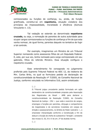 CURSO DE TEORIA E EXERCÍCIOS
FUNAI – FUND. NACIONAL DO INDÍO
AULA 01 – Princípios Administrativos
Prof. Edson Marques
www.pontodosconcursos.com.br | Prof. Edson Marques 48
comissionados ou funções de confiança, ou, ainda, de função
gratificada, constitui-se em nepotismo, situação violadora dos
princípios da impessoalidade, moralidade e eficiência (Súmula
Vinculante n. 13).
Tal vedação se estende ao denominado nepotismo
cruzado, ou seja, a nomeação de parentes de outra autoridade para
ocupar cargos comissionados ou funções de confiança a fim de que esta
venha nomear, de igual forma, parentes daquele na tentativa de fugir
a tal controle.
Por exemplo, imaginemos um Ministro de um Tribunal
Superior nomeando como assessores filhos de um Deputado Federal.
E, este, por sua vez, tenha nomeado para cargo comissionado em seu
gabinete, filhos do referido Ministro. Essa situação configura o
nepotismo cruzado.
Esse entendimento foi consagrado no julgamento
proferido pelo Supremo Tribunal Federal na ADC 12, da relatoria do
Min. Carlos Brito, no qual se formulara pedido de declaração de
constitucionalidade da Resolução nº 7/2005, do Conselho Nacional de
Justiça, conforme veiculado no Informativo 516, assim sintetizado:
(...)
O Tribunal julgou procedente pedido formulado em ação
declaratória de constitucionalidade proposta pela Associação
dos Magistrados do Brasil - AMB para declarar a
constitucionalidade da Resolução 7/2005, do Conselho
Nacional de Justiça – CNJ — que veda o exercício de cargos,
empregos e funções por parentes, cônjuges e companheiros
de magistrados e de servidores investidos em cargos de
direção e assessoramento, no âmbito do Poder Judiciário —, e
emprestar interpretação conforme a Constituição a fim de
deduzir a função de chefia do substantivo “direção”, constante
dos incisos II, III, IV e V do art. 2º da aludida norma.
(...)
 