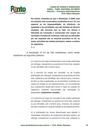 CURSO DE TEORIA E EXERCÍCIOS
FUNAI – FUND. NACIONAL DO INDÍO
AULA 01 – Princípios Administrativos
Prof. Edson Marques
www.pontodosconcursos.com.br | Prof. Edson Marques 49
No mérito, entendeu-se que a Resolução 7/2005 está
em sintonia com os princípios constantes do art. 37, em
especial os da impessoalidade, da eficiência, da
igualdade e da moralidade, que são dotados de eficácia
imediata, não havendo que se falar em ofensa à
liberdade de nomeação e exoneração dos cargos em
comissão e funções de confiança, visto que as restrições
por ela impostas são as mesmas previstas na CF, as
quais, extraídas dos citados princípios, vedam a prática
do nepotismo.
(...)
A Resolução nº 07 do CNJ estabeleceu como sendo
nepotismo as seguintes práticas:
a) o exercício de cargo comissionado ou de função gratificada
por cônjuge, companheiro ou parente em linha reta, colateral
ou por afinidade, até o terceiro grau;
b) o exercício de cargos em comissão, ou de funções
gratificadas, por cônjuges, companheiros ou parentes em linha
reta, colateral ou por afinidade, até o terceiro grau, inclusive,
de dois ou mais magistrados, ou de servidores investidos em
cargos de direção ou de assessoramento, em circunstâncias
que caracterizem ajuste para burlar a regra da vedação do
nepotismo, mediante reciprocidade nas nomeações ou
designações (nepotismo cruzado);
c) o exercício de cargo em comissão ou de função gratificada
por cônjuge, companheiro ou parente em linha reta, colateral
ou por afinidade, até o terceiro grau, inclusive, de qualquer
servidor investido em cargo de direção ou de assessoramento;
d) a contratação por tempo determinado para atender a
necessidade temporária de excepcional interesse público, de
cônjuge, companheiro ou parente em linha reta, colateral ou
 