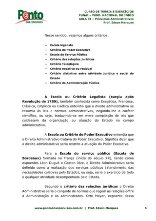 CURSO DE TEORIA E EXERCÍCIOS
FUNAI – FUND. NACIONAL DO INDÍO
AULA 01 – Princípios Administrativos
Prof. Edson Marques
www.pontodosconcursos.com.br | Prof. Edson Marques 5
Nesse sentido, vejamos alguns critérios:
 Escola legalista
 Critério do Poder Executivo
 Escola do Serviço Público
 Critério das relações Jurídicas
 Critério Teleológico
 Critério negativo ou residual
 Critério distintivo entre atividade jurídica e social do
Estado
 Critério da Administração Pública
A Escola ou Critério Legalista (surgiu após
Revolução de 1789), também conhecida como Exegética, Francesa,
Clássica, Empírica ou Caótica entendia que o direito administrativo se
resumia às leis e normas administrativas, negando-lhe o caráter
científico, ou seja, traduzindo-se em mera compilação de leis que
cuidassem da organização ou atuação do Estado no campo
administrativo.
A Escola ou Critério do Poder Executivo entendia que
o Direito Administrativo tratava do Poder Executivo. Significa dizer que
o direito administrativo seria restrito a atuação do Poder Executivo.
Para a Escola do serviço público (Escola de
Bordeaux) formada na França (início do século XX), tendo como
expoentes Léon Duguit e Gaston Jéze, o Direito Administrativo seria
definido como a realização dos serviços públicos (atendimento das
necessidades coletivas pelo Estado), ou seja, seria o exercício de todo
e qualquer atividade desempenhada pelo Estado.
Segundo o critério das relações jurídicas o Direito
Administrativo seria o conjunto de normas que regem as relações entre
a Administração e os administrados. Otto Mayer, expoente dessa
 
