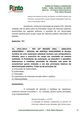 CURSO DE TEORIA E EXERCÍCIOS
FUNAI – FUND. NACIONAL DO INDÍO
AULA 01 – Princípios Administrativos
Prof. Edson Marques
www.pontodosconcursos.com.br | Prof. Edson Marques 51
qualquer dos Poderes da União, dos Estados, do Distrito Federal e dos
Municípios, compreendido o ajuste mediante designações recíprocas,
viola a Constituição Federal
Entretanto, conforme orientação do próprio STF, referida
vedação não se aplica para os chamados cargos de natureza especial,
preenchidos por agentes políticos, a exemplo de um Governador
nomear parente para ocupar cargo de natureza política (Secretário de
Estado).
Gabarito: “D”.
21. (FCC/2014 – TRT 16ª REGIÃO (MA) – ANALISTA
JUDICIÁRIO – OFICIAL DE JUSTIÇA AVALIADOR) O Diretor
Jurídico de uma autarquia estadual nomeou sua companheira,
Cláudia, para o exercício de cargo em comissão na mesma
entidade. O Presidente da autarquia, ao descobrir o episódio,
determinou a imediata demissão de Cláudia, sob pena de
caracterizar grave violação a um dos princípios básicos da
Administração pública. Trata-se do princípio da
a) presunção de legitimidade.
b) publicidade.
c) motivação.
d) supremacia do interesse privado sobre o público.
e) impessoalidade.
Comentário:
A nomeação de parente é hipótese de nepotismo,
conforme súmula vinculante n. 13, violando, dentre outros princípios,
o da impessoalidade.
Súmula Vinculante n. 13-STF
A nomeação de cônjuge, companheiro ou parente em
linha reta, colateral ou por afinidade, até o terceiro grau,
 